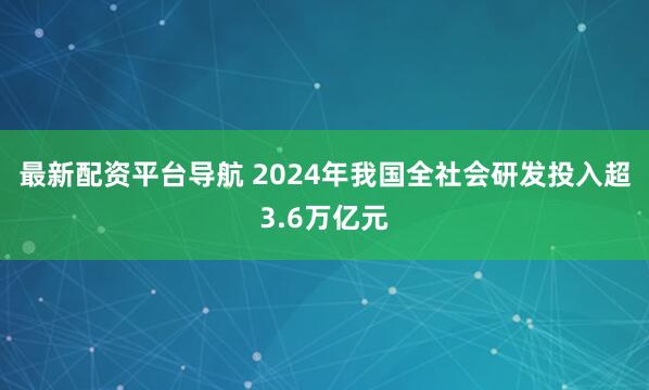 最新配资平台导航 2024年我国全社会研发投入超3.6万亿元