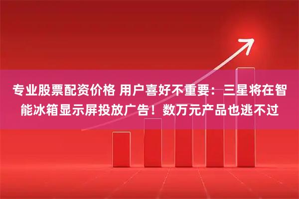 专业股票配资价格 用户喜好不重要：三星将在智能冰箱显示屏投放广告！数万元产品也逃不过
