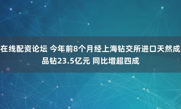 在线配资论坛 今年前8个月经上海钻交所进口天然成品钻23.5亿元 同比增超四成