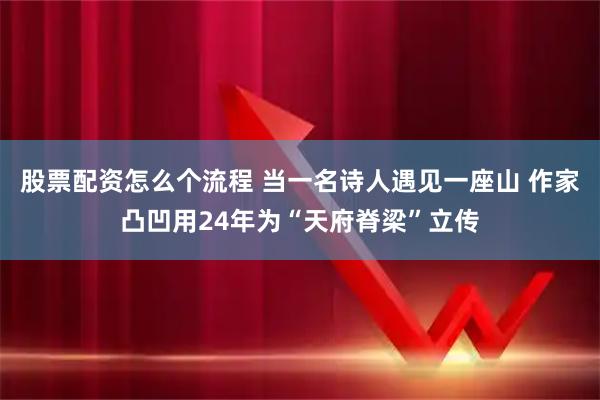 股票配资怎么个流程 当一名诗人遇见一座山 作家凸凹用24年为“天府脊梁”立传
