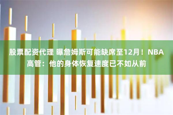 股票配资代理 曝詹姆斯可能缺席至12月！NBA高管：他的身体恢复速度已不如从前