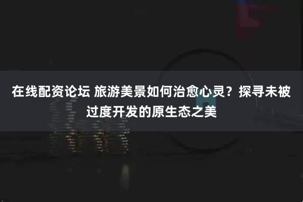 在线配资论坛 旅游美景如何治愈心灵？探寻未被过度开发的原生态之美