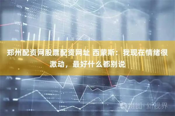 郑州配资网股票配资网址 西蒙斯：我现在情绪很激动，最好什么都别说