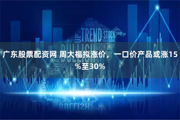 广东股票配资网 周大福拟涨价，一口价产品或涨15%至30%