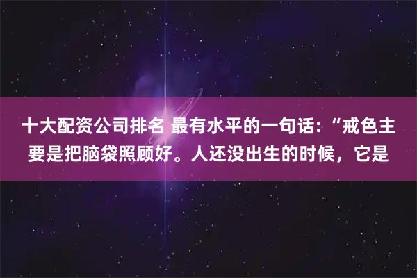 十大配资公司排名 最有水平的一句话: “戒色主要是把脑袋照顾好。人还没出生的时候,它是