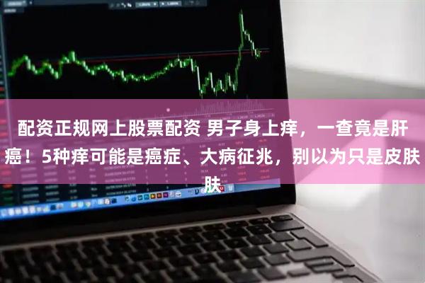 配资正规网上股票配资 男子身上痒，一查竟是肝癌！5种痒可能是癌症、大病征兆，别以为只是皮肤