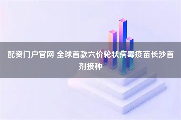 配资门户官网 全球首款六价轮状病毒疫苗长沙首剂接种