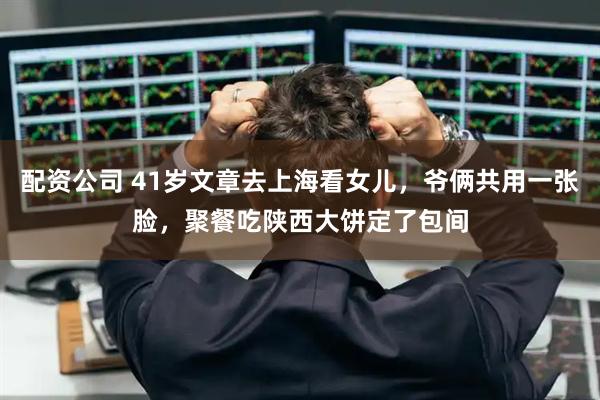 配资公司 41岁文章去上海看女儿，爷俩共用一张脸，聚餐吃陕西大饼定了包间