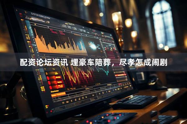 配资论坛资讯 埋豪车陪葬，尽孝怎成闹剧