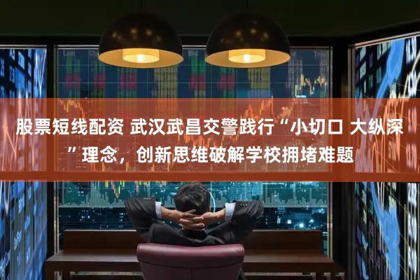 股票短线配资 武汉武昌交警践行“小切口 大纵深”理念，创新思维破解学校拥堵难题