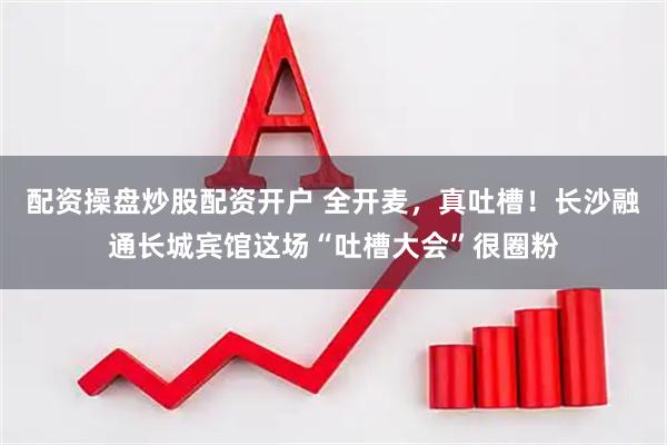 配资操盘炒股配资开户 全开麦，真吐槽！长沙融通长城宾馆这场“吐槽大会”很圈粉