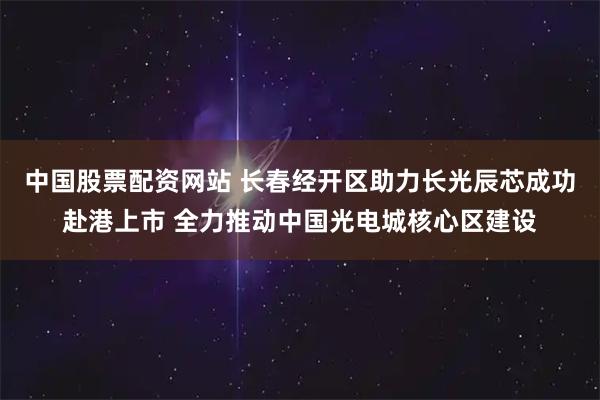 中国股票配资网站 长春经开区助力长光辰芯成功赴港上市 全力推动中国光电城核心区建设