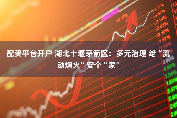 配资平台开户 湖北十堰茅箭区：多元治理 给“流动烟火”安个“家”