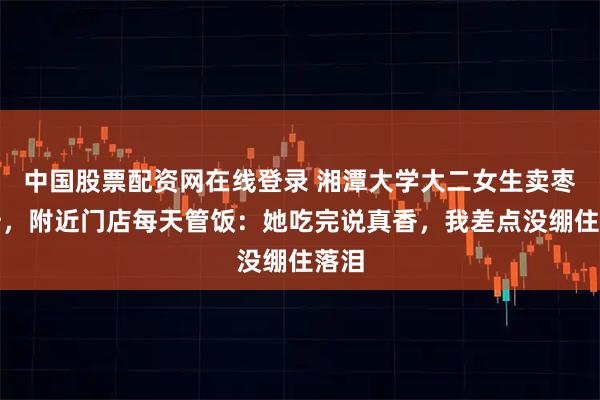中国股票配资网在线登录 湘潭大学大二女生卖枣救母，附近门店每天管饭：她吃完说真香，我差点没绷住落泪