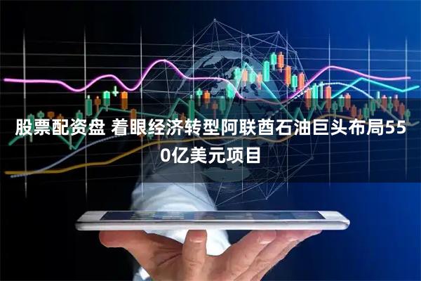 股票配资盘 着眼经济转型阿联酋石油巨头布局550亿美元项目