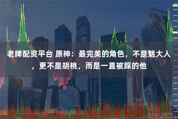 老牌配资平台 原神：最完美的角色，不是魈大人，更不是胡桃，而是一直被踩的他