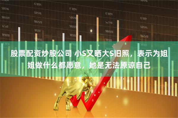 股票配资炒股公司 小S又晒大S旧照，表示为姐姐做什么都愿意，她是无法原谅自己
