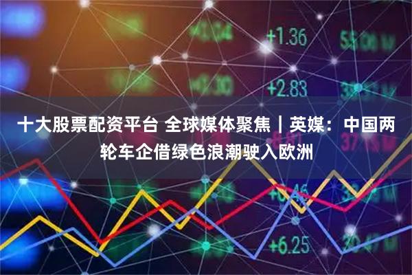 十大股票配资平台 全球媒体聚焦|英媒:中国两轮车企借绿色浪潮驶入欧洲