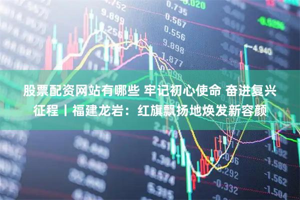 股票配资网站有哪些 牢记初心使命 奋进复兴征程丨福建龙岩：红旗飘扬地焕发新容颜