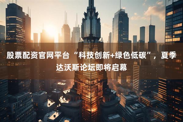 股票配资官网平台 “科技创新+绿色低碳”,夏季达沃斯论坛即将启幕