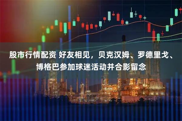 股市行情配资 好友相见，贝克汉姆、罗德里戈、博格巴参加球迷活动并合影留念